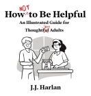 How Not to Be Helpful: An Illustrated Guide for Thoughtless Adults By J. J. Harlan Cover Image