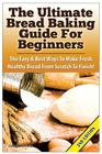 The Ultimate Bread Baking Guide for Beginners: The Easy & Best Ways to Make Fresh Healthy Bread from Scratch to Finish Cover Image
