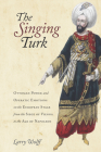 The Singing Turk: Ottoman Power and Operatic Emotions on the European Stage from the Siege of Vienna to the Age of Napoleon By Larry Wolff Cover Image