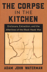 The Corpse in the Kitchen: Enclosure, Extraction, and the Afterlives of the Black Hawk War By Adam John Waterman Cover Image