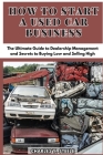 How To Start A Used Car Business: The Ultimate Guide to Dealership Management and Secrets to Buying Low and Selling High Cover Image