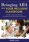 Bringing ABA Into Your Inclusive Classroom: A Guide to Improving Outcomes for Students with Autism Spectrum Disorders By Debra Leach Cover Image