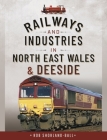 Railways and Industries in North East Wales and Deeside By Rob Shorland-Ball Cover Image