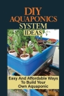 DIY Aquaponics System Ideas: Easy And Affordable Ways To Build Your Own Aquaponic: Diy Aquaponics Systems To Suit Any Budget Cover Image
