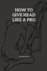 How to Give Head like a pro: Step-By-Step Guide on How To Give An Outstanding Head And Oral Sex Techniques That Works By Lori Blanchard Cover Image