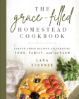 The Grace-Filled Homestead Cookbook: Garden-Fresh Recipes Celebrating Food, Family, and the Farm By Lana Stenner Cover Image
