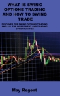 What Is Swing Options Trading and How to Swing Trade: Discover the Swing Options Trading and All the Investment and Trading Opportunities By May Regent Cover Image