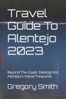 Travel Guide To Alentejo 2023: Beyond The Coast: Delving Into Alentejo's Inland Treasures By Gregory Smith Cover Image