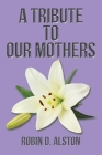 A Tribute to Our Mothers By Robin D. Alston Cover Image