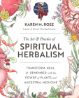 The Art & Practice of Spiritual Herbalism: Transform, Heal, and Remember with the Power of Plants and Ancestral Medicine By Karen M. Rose Cover Image