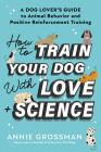 How to Train Your Dog with Love + Science: A Dog Lover's Guide to Animal Behavior and Positive Reinforcement Training By Annie Grossman Cover Image