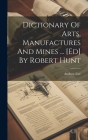 Dictionary Of Arts, Manufactures And Mines ... [ed] By Robert Hunt Cover Image