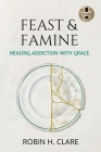 Feast & Famine: Healing Addiction with Grace By Robin H. Clare Cover Image
