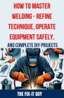 How to Master Welding - Refine Technique, Operate Equipment Safely, and Complete DIY Projects: The Ultimate Guide to Welding Techniques, Safety Practi Cover Image