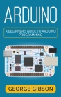 Arduino: A Beginner's Guide to Arduino Programming By George Gibson Cover Image