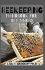 Beekeeping Handbook for Beginners: Everything You Need to Know to Make a Successful, Healthy and Productive Thrive By Lisa H. Gregory Ph. D. Cover Image