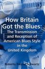 How Britain Got the Blues: The Transmission and Reception of American Blues Style in the United Kingdom (Ashgate Popular and Folk Music) By Roberta Freund Schwartz Cover Image