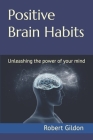 Positive Brain Habits: Unleashing the power of your mind By Robert Gildon Cover Image