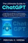 The Ultimate Guide to ChatGPT: A beginner's handbook to understanding prompt engineering, the future of artificial intelligence and how to use it eff By Percival C. Verena Cover Image
