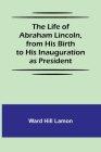 The Life of Abraham Lincoln, from His Birth to His Inauguration as President By Ward Hill Lamon Cover Image