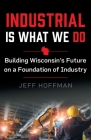 Industrial Is What We Do: Building Wisconsin's Future on a Foundation of Industry By Jeff Hoffman Cover Image