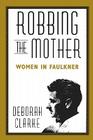 Robbing the Mother: Women in Faulkner By Deborah Clarke Cover Image