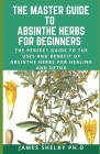 The Master Guide to Absinthe Herbs for Beginners: The Perfect Guide To The Uses And Benefit Of Absinthe Herbs For Healing And Detox By James Shelby Ph. D. Cover Image