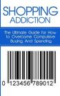 Shopping Addiction: The Ultimate Guide for How to Overcome Compulsive Buying And Spending Cover Image