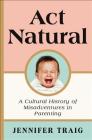 Act Natural: A Cultural History of Misadventures in Parenting By Jennifer Traig Cover Image