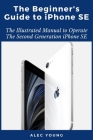 The Beginner's Guide to iPhone SE: The Illustrated Manual to Operate The Second Generation iPhone SE By Alec Young Cover Image