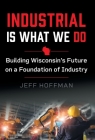 Industrial Is What We Do: Building Wisconsin's Future on a Foundation of Industry By Jeff Hoffman Cover Image