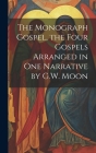 The Monograph Gospel, the Four Gospels Arranged in One Narrative by G.W. Moon Cover Image