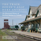 The Train Doesn't Stop Here Anymore: An Illustrated History of Railway Stations in Canada By Ron Brown Cover Image