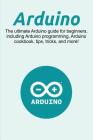 Arduino: The ultimate Arduino guide for beginners, including Arduino programming, Arduino cookbook, tips, tricks, and more! Cover Image