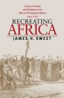 Recreating Africa: Culture, Kinship, and Religion in the African-Portuguese World, 1441-1770 By James H. Sweet Cover Image