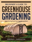 Beginner's Guide to Greenhouse Gardening: Enjoy Growing Fresh Fruit, Vegetable and Herbs By Deborah J Harrington Cover Image
