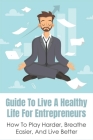 Guide To Live A Healthy Life For Entrepreneurs: How To Play Harder, Breathe Easier, And Live Better: Keys To Success In Business Cover Image