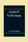 A Grammar Of The Latin Language, On The Basis Of The Grammar Of Dr. Alexander Adam Edinburgh By C. D. Cleveland Cover Image