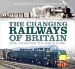 The Changing Railways of Britain: From Steam to Diesel and Electric By Paul Hurley, Phil Braithwaite Cover Image