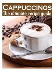 Cappuccinos: The Ultimate Recipe Guide - Over 30 Delicious & Best Selling Recipes Cover Image