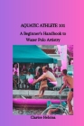 Aquatic Athlete 101: A Beginner's Handbook to Water Polo Artistry By Clarice Heloisa Cover Image