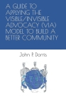 A Guide to Applying the Visible/Invisible Advocacy (Via) Model to Build a Better Community By John P. Dorris Cover Image