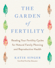 The Garden of Fertility: A Guide to Charting Your Fertility Signals to Prevent or Achieve Pregnancy- Naturally-and to Gauge Your Reproduction Health By Katie Singer Cover Image