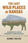 The Last Wild Places of Kansas: Journeys Into Hidden Landscapes By George Frazier Cover Image