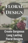 Floral Design Create Gorgeous Long Lasting Floral Designs: Ideas For Floral Arrangements By Lou Harte Cover Image