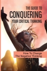 The Guide To Conquering Your Critical Thinking: How To Change The Negative Thinking: How To Produce The Results You Want Cover Image