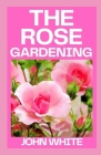 The Rose Gardening: The Complete Guide to Growing, Caring for and Maintaining Roses By John White Cover Image