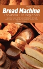 Bread Machine Cookbook For Beginners: Quick, Easy and Scrumptious Bread Recipes to Prepare at Home With Your Bread Maker. Cover Image
