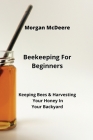 Beekeeping For Beginners: Keeping Bees & Harvesting Your Honey In Your Backyard By Morgan McDeere Cover Image