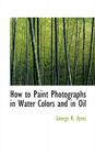 How to Paint Photographs in Water Colors and in Oil By George B. Ayres Cover Image